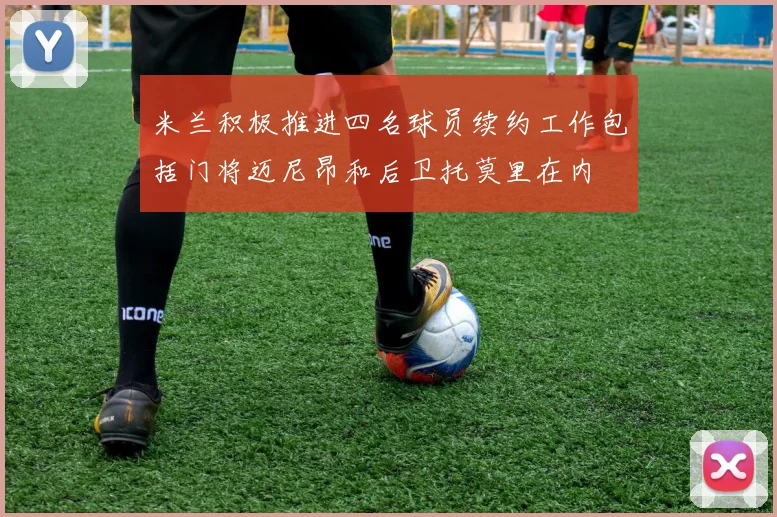 米兰积极推进四名球员续约工作包括门将迈尼昂和后卫托莫里在内