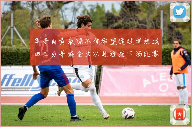 华子自责表现不佳希望通过训练找回三分手感全力以赴迎接下场比赛