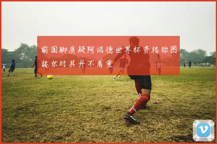 前国脚质疑阿诺德世界杯资格称图赫尔对其并不看重