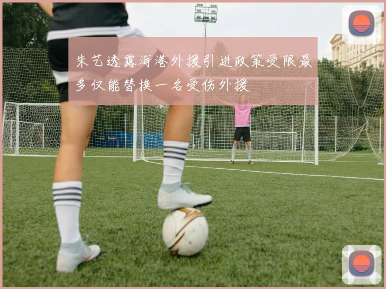 朱艺透露海港外援引进政策受限最多仅能替换一名受伤外援