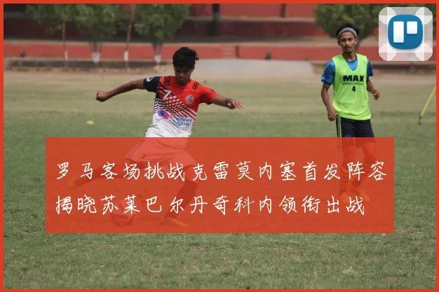 罗马客场挑战克雷莫内塞首发阵容揭晓苏莱巴尔丹奇科内领衔出战