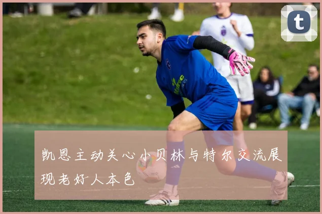 凯恩主动关心小贝林与特尔交流展现老好人本色