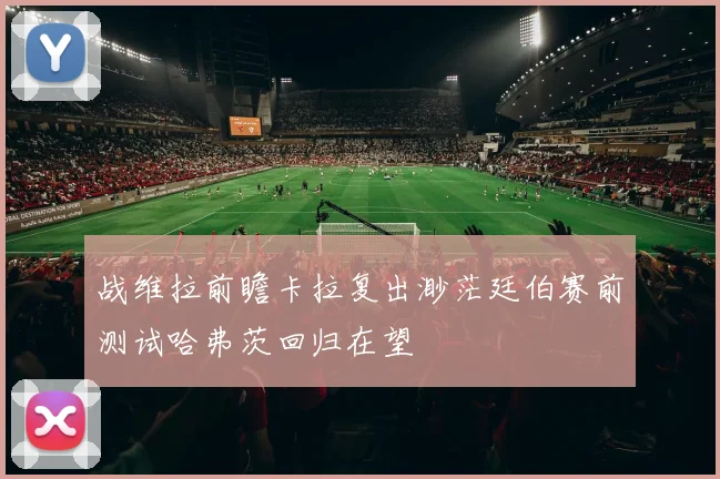 战维拉前瞻卡拉复出渺茫廷伯赛前测试哈弗茨回归在望