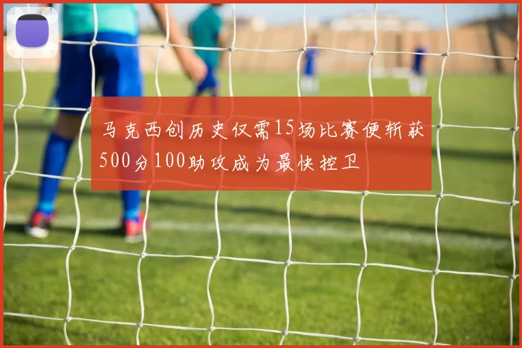 马克西创历史仅需15场比赛便斩获500分100助攻成为最快控卫