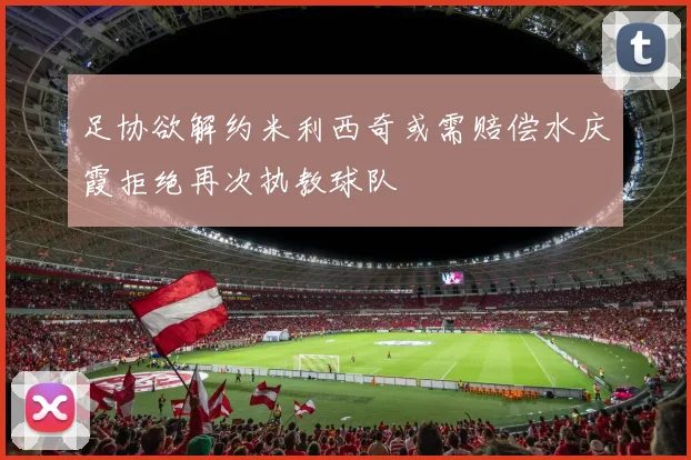 足协欲解约米利西奇或需赔偿水庆霞拒绝再次执教球队