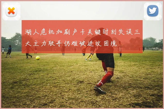 湖人危机加剧卢卡关键时刻失误三大主力联手仍难破进攻困境