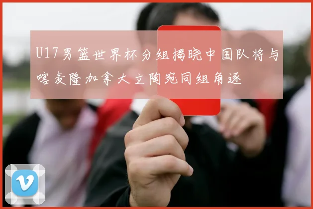 U17男篮世界杯分组揭晓中国队将与喀麦隆加拿大立陶宛同组角逐