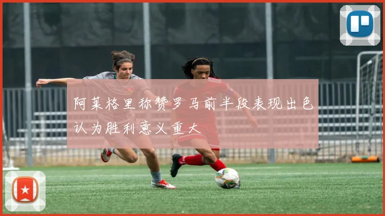 阿莱格里称赞罗马前半段表现出色认为胜利意义重大