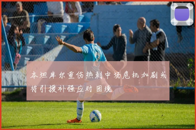 本坦库尔重伤热刺中场危机加剧或将引援补强应对困境