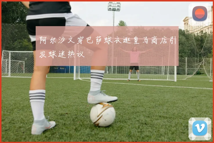 阿尔沙文穿巴萨球衣逛皇马商店引发球迷热议