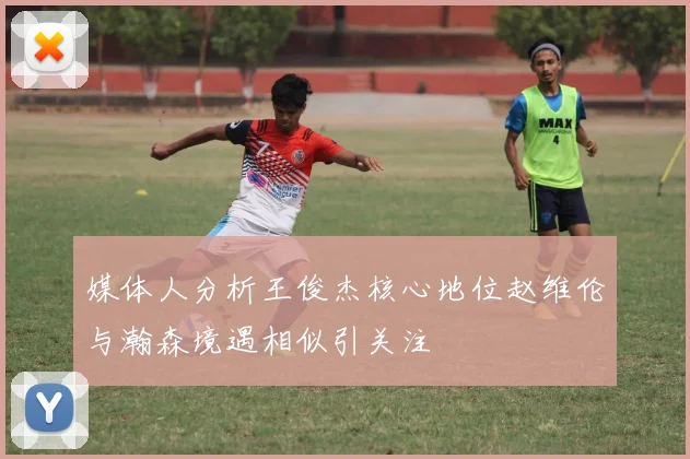 媒体人分析王俊杰核心地位赵维伦与瀚森境遇相似引关注