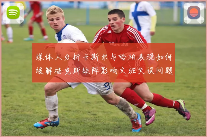 媒体人分析卡斯尔与哈珀表现如何缓解福克斯缺阵影响文班失误问题亟待解决