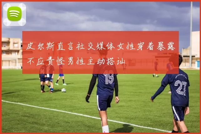 皮尔斯直言社交媒体女性穿着暴露不应责怪男性主动搭讪