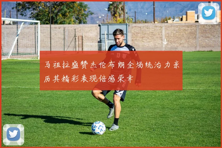 马祖拉盛赞杰伦布朗全场统治力亲历其精彩表现倍感荣幸