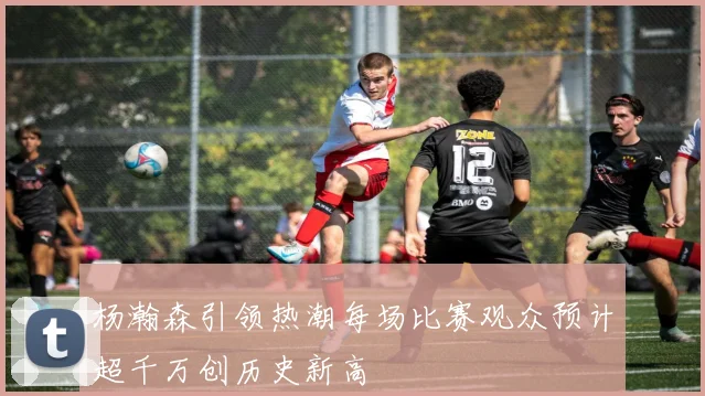 杨瀚森引领热潮每场比赛观众预计超千万创历史新高