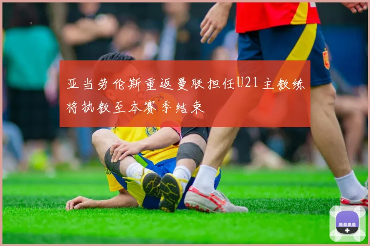 亚当劳伦斯重返曼联担任U21主教练将执教至本赛季结束