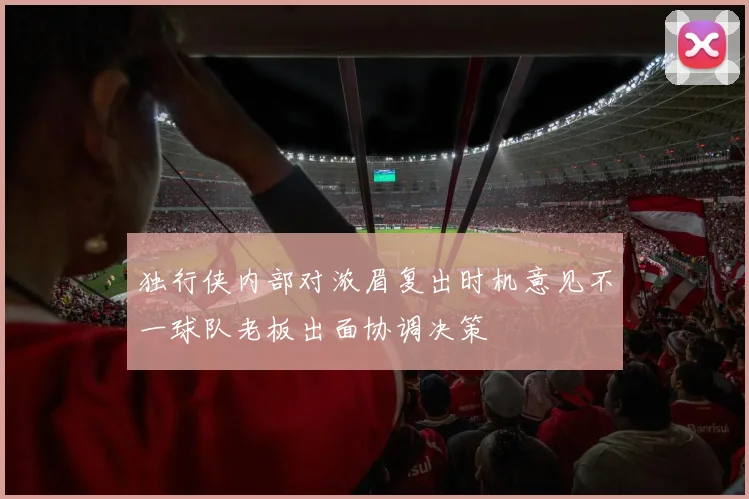 独行侠内部对浓眉复出时机意见不一球队老板出面协调决策